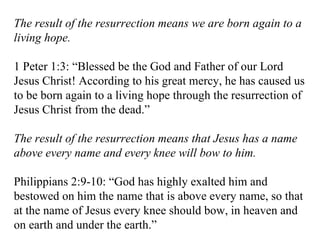 The result of the resurrection means we are born again to a living hope. 1 Peter 1:3: “Blessed be the God and Father of our Lord Jesus Christ! According to his great mercy, he has caused us to be born again to a living hope through the resurrection of Jesus Christ from the dead.” The result of the resurrection means that Jesus has a name above every name and every knee will bow to him. Philippians 2:9-10: “God has highly exalted him and bestowed on him the name that is above every name, so that at the name of Jesus every knee should bow, in heaven and on earth and under the earth.” 