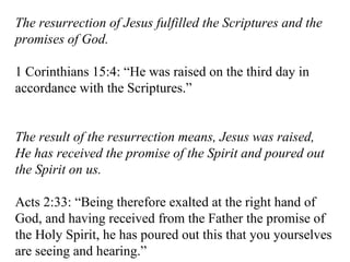 The resurrection of Jesus fulfilled the Scriptures and the promises of God. 1 Corinthians 15:4: “He was raised on the third day in accordance with the Scriptures.” The result of the resurrection means, Jesus was raised, He has received the promise of the Spirit and poured out the Spirit on us. Acts 2:33: “Being therefore exalted at the right hand of God, and having received from the Father the promise of the Holy Spirit, he has poured out this that you yourselves are seeing and hearing.” 