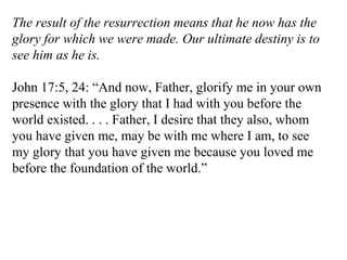 The result of the resurrection means that he now has the glory for which we were made. Our ultimate destiny is to see him as he is. John 17:5, 24: “And now, Father, glorify me in your own presence with the glory that I had with you before the world existed. . . . Father, I desire that they also, whom you have given me, may be with me where I am, to see my glory that you have given me because you loved me before the foundation of the world.” 