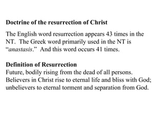 Doctrine of the resurrection of Christ The English word resurrection appears 43 times in the NT.  The Greek word primarily used in the NT is “ anastasis .”  And this word occurs 41 times. Definition of Resurrection   Future, bodily rising from the dead of all persons. Believers in Christ rise to eternal life and bliss with God; unbelievers to eternal torment and separation from God. 