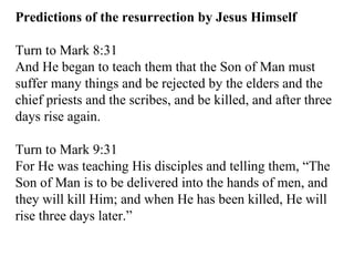 Predictions of the resurrection by Jesus Himself Turn to Mark 8:31  And He began to teach them that the Son of Man must suffer many things and be rejected by the elders and the chief priests and the scribes, and be killed, and after three days rise again.  Turn to Mark 9:31  For He was teaching His disciples and telling them, “The Son of Man is to be delivered into the hands of men, and they will kill Him; and when He has been killed, He will rise three days later.”  