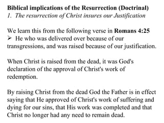 Biblical implications of the Resurrection (Doctrinal) 1.  The resurrection of Christ insures our Justification We learn this from the following verse in  Romans 4:25   He who was delivered over because of our transgressions, and was raised because of our justification.  When Christ is raised from the dead, it was God's declaration of the approval of Christ's work of redemption.  By raising Christ from the dead God the Father is in effect saying that He approved of Christ's work of suffering and dying for our sins, that His work was completed and that Christ no longer had any need to remain dead.  