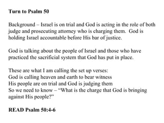 Turn to Psalm 50 Background – Israel is on trial and God is acting in the role of both judge and prosecuting attorney who is charging them.  God is holding Israel accountable before His bar of justice. God is talking about the people of Israel and those who have practiced the sacrificial system that God has put in place. These are what I am calling the set up verses: God is calling heaven and earth to bear witness His people are on trial and God is judging them So we need to know – “What is the charge that God is bringing against His people?” READ Psalm 50:4-6 
