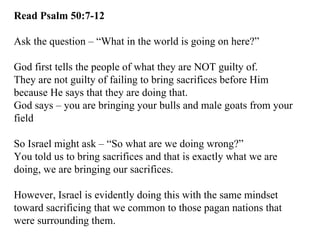 Read Psalm 50:7-12 Ask the question – “What in the world is going on here?” God first tells the people of what they are NOT guilty of. They are not guilty of failing to bring sacrifices before Him because He says that they are doing that. God says – you are bringing your bulls and male goats from your field So Israel might ask – “So what are we doing wrong?” You told us to bring sacrifices and that is exactly what we are doing, we are bringing our sacrifices. However, Israel is evidently doing this with the same mindset toward sacrificing that we common to those pagan nations that were surrounding them. 