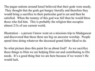 The pagan nations around Israel believed that their gods were needy.  They thought that the gods got hungry literally and therefore they would bring a sacrifice to their particular god to eat and then be satisfied.  When the tummy of this god was full then he would bless those who fed him.  This is probably the religion that occupies almost 2/3s of our current world.  Illustration – a person I know went on a missions trip to Madagascar and discovered that those there are big on ancestor worship.  People spend time doing whatever the deceased grand father liked to do.  So what picture does this paint for us about God?  As we sacrifice these things to Him we are helping Him out and contributing to His needs.  It’s a good thing that we are here because if we weren’t He would lack. 