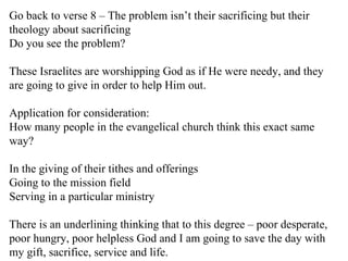 Go back to verse 8 – The problem isn’t their sacrificing but their theology about sacrificing Do you see the problem? These Israelites are worshipping God as if He were needy, and they are going to give in order to help Him out.  Application for consideration: How many people in the evangelical church think this exact same way? In the giving of their tithes and offerings  Going to the mission field Serving in a particular ministry There is an underlining thinking that to this degree – poor desperate, poor hungry, poor helpless God and I am going to save the day with my gift, sacrifice, service and life. 