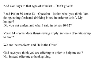 And God says to that type of mindset – Don’t give it! Read Psalm 50 verse 13 – Question – Is that what you think I am doing, eating flesh and drinking blood in order to satisfy My hunger?  Did you not understand what I said in verses 10-12? Verse 14 – What does thanksgiving imply, in terms of relationship to God? We are the receivers and He is the Giver!  God says you think you are offering in order to help me out? No, instead offer me a thanksgiving. 