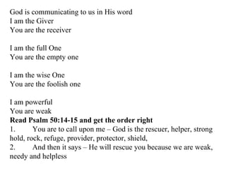 God is communicating to us in His word I am the Giver You are the receiver I am the full One You are the empty one I am the wise One You are the foolish one I am powerful You are weak Read Psalm 50:14-15 and get the order right 1. You are to call upon me – God is the rescuer, helper, strong hold, rock, refuge, provider, protector, shield,  2. And then it says – He will rescue you because we are weak, needy and helpless 