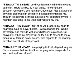 “ FINALLY THIS YEAR"  Lord you have my full and undivided attention. There will be, by Your grace, no competition between recreation, entertainment, business, kids activities or anything else that can so easily distract and entangle me. Though I recognize all these activities will be part of my life, I maintain and cling to the truth that you are my life.  "FINALLY THIS YEAR"  I first of all will prepare my heart to hear from God as never before. I will recognize that God is sovereign, and may do with me whatever He pleases. But heavenly Father my prayer will be for You to extend to me a measure of faith as never before, with regards to the reading, devotion and study of Your word.  "FINALLY THIS YEAR"  I am praying to trust, depend, rely on Christ as never before. And I am longing to be desperate for You Lord and You alone!!! 