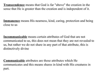 Transcendence  means that God is far "above" the creation in the sense that He is greater than the creation and is independent of it. Immanence  means His nearness, kind, caring, protection and being close to us Incommunicable  means certain attributes of God that are not communicated to us, this does not mean that they are not revealed to us, but rather we do not share in any part of that attribute, this is distinctively divine Communicable  attributes are those attributes which He communicates and this means shares in kind with His creatures in part.  