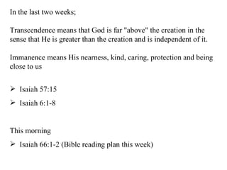 In the last two weeks; Transcendence means that God is far "above" the creation in the sense that He is greater than the creation and is independent of it. Immanence means His nearness, kind, caring, protection and being close to us Isaiah 57:15 Isaiah 6:1-8 This morning  Isaiah 66:1-2 (Bible reading plan this week) 