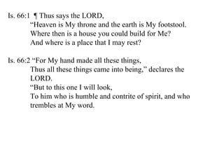 Is. 66:1  ¶ Thus says the LORD, “ Heaven is My throne and the earth is My footstool. Where then is a house you could build for Me? And where is a place that I may rest?  Is. 66:2 “For My hand made all these things, Thus all these things came into being,” declares the  LORD. “ But to this one I will look, To him who is humble and contrite of spirit, and who  trembles at My word.  