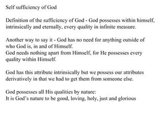 Self sufficiency of God Definition of the sufficiency of God - God possesses within himself, intrinsically and eternally, every quality in infinite measure.  Another way to say it - God has no need for anything outside of who God is, in and of Himself.  God needs nothing apart from Himself, for He possesses every quality within Himself.  God has this attribute intrinsically but we possess our attributes derivatively in that we had to get them from someone else.  God possesses all His qualities by nature: It is God’s nature to be good, loving, holy, just and glorious 