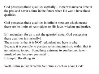 God possesses these qualities eternally – there was never a time in the past and never a time in the future when He won’t have these qualities. God possesses these qualities in infinite measure which means there are no limits or restrictions to His love, wisdom and justice. Is it redundant for us to ask the question about God possessing these qualities intrinsically? The answer is that it is NOT redundant and here is why. Because it is possible to possess something intrinsic within that is not intrinsic to you.  Something extrinsic to you but you take it inside of you because you need it. Example: Breathing air Well, is this in fact what the Scriptures teach us about God? 