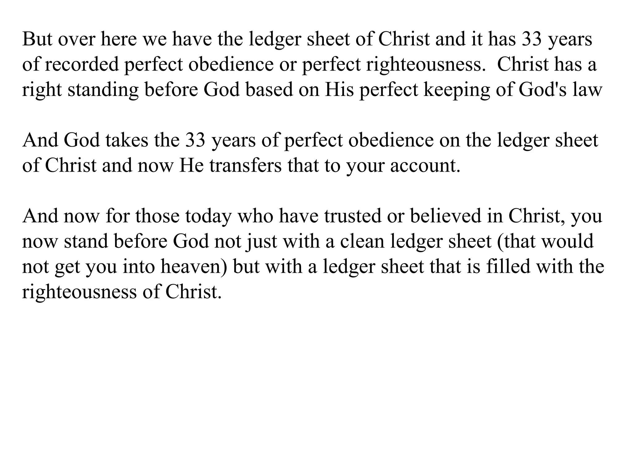 But over here we have the ledger sheet of Christ and it has 33 years of recorded perfect obedience or perfect righteousness.  Christ has a right standing before God based on His perfect keeping of God's law And God takes the 33 years of perfect obedience on the ledger sheet of Christ and now He transfers that to your account. And now for those today who have trusted or believed in Christ, you now stand before God not just with a clean ledger sheet (that would not get you into heaven) but with a ledger sheet that is filled with the righteousness of Christ. 