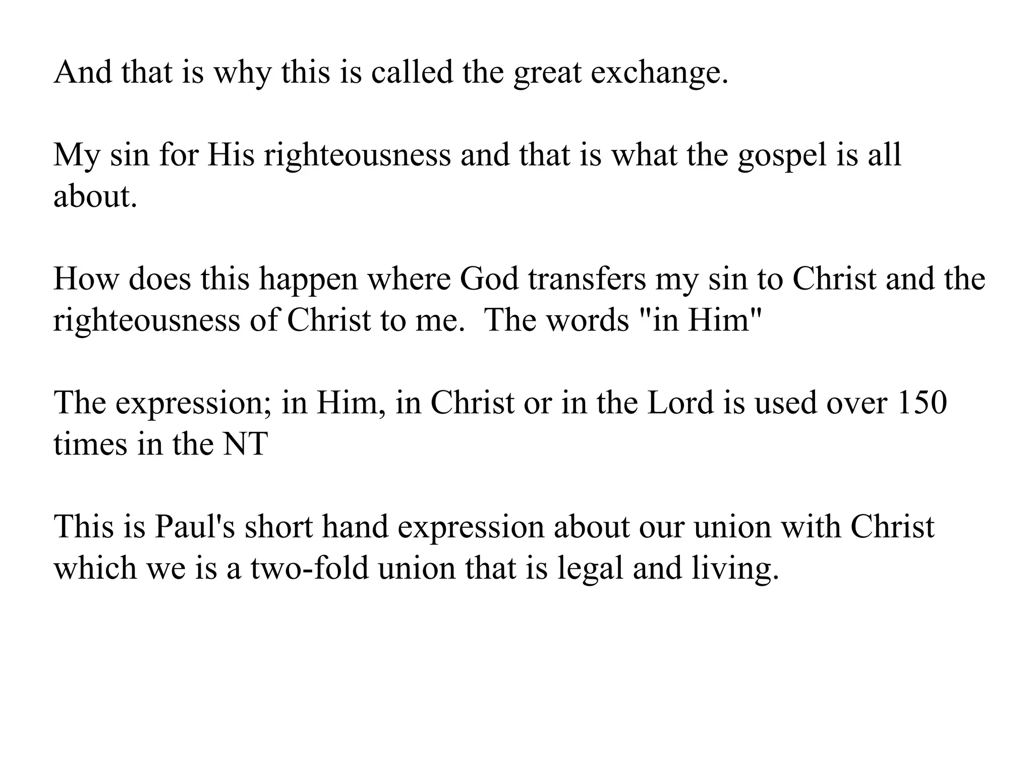 And that is why this is called the great exchange. My sin for His righteousness and that is what the gospel is all about. How does this happen where God transfers my sin to Christ and the righteousness of Christ to me.  The words "in Him" The expression; in Him, in Christ or in the Lord is used over 150 times in the NT This is Paul's short hand expression about our union with Christ which we is a two-fold union that is legal and living. 
