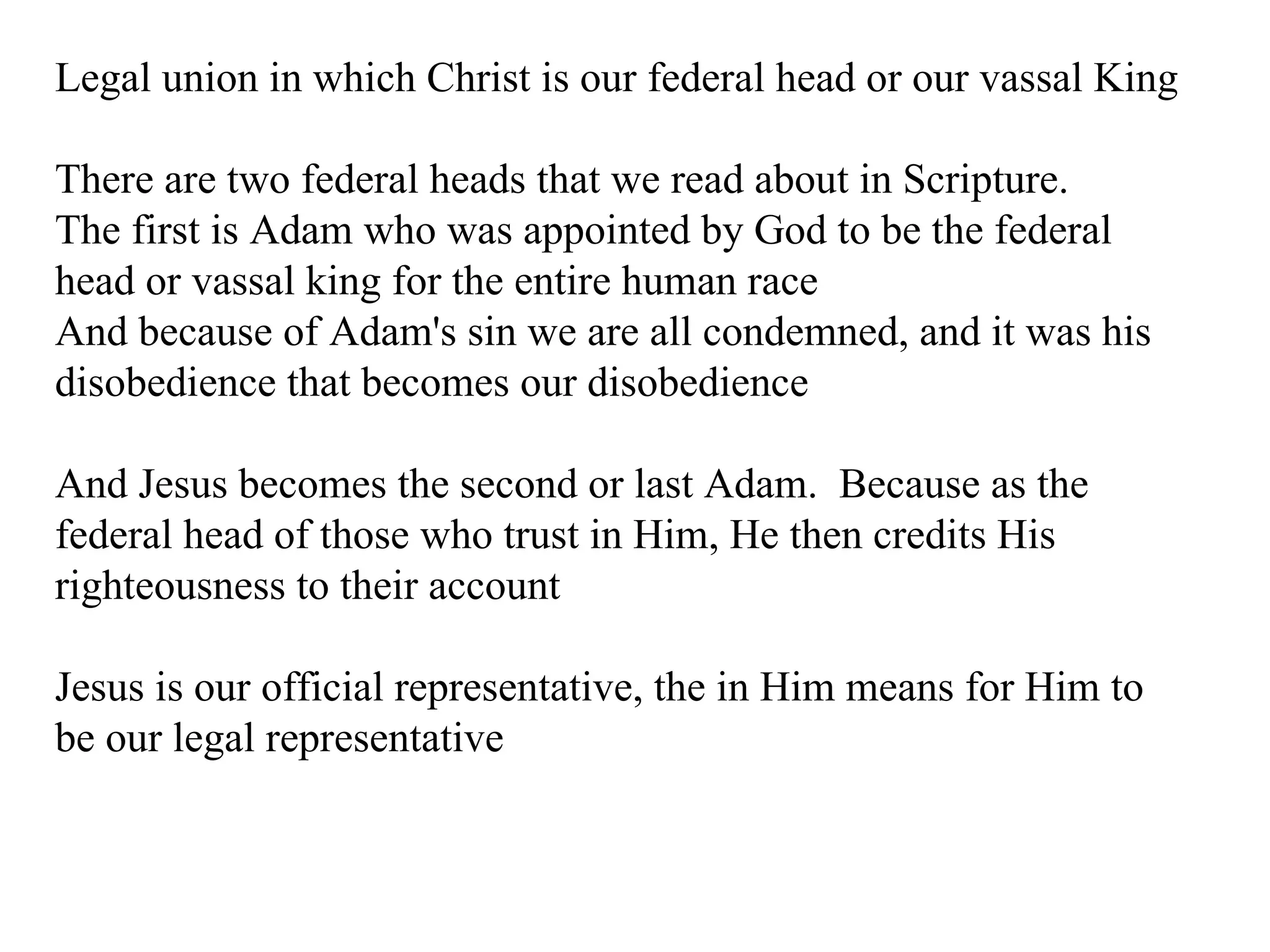 Legal union in which Christ is our federal head or our vassal King There are two federal heads that we read about in Scripture. The first is Adam who was appointed by God to be the federal head or vassal king for the entire human race And because of Adam's sin we are all condemned, and it was his disobedience that becomes our disobedience And Jesus becomes the second or last Adam.  Because as the federal head of those who trust in Him, He then credits His righteousness to their account Jesus is our official representative, the in Him means for Him to be our legal representative 