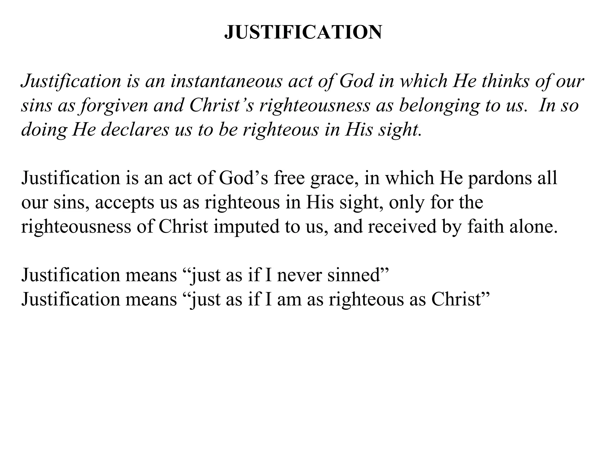 JUSTIFICATION Justification is an instantaneous act of God in which He thinks of our sins as forgiven and Christ’s righteousness as belonging to us.  In so doing He declares us to be righteous in His sight. Justification is an act of God’s free grace, in which He pardons all our sins, accepts us as righteous in His sight, only for the righteousness of Christ imputed to us, and received by faith alone. Justification means “just as if I never sinned” Justification means “just as if I am as righteous as Christ” 