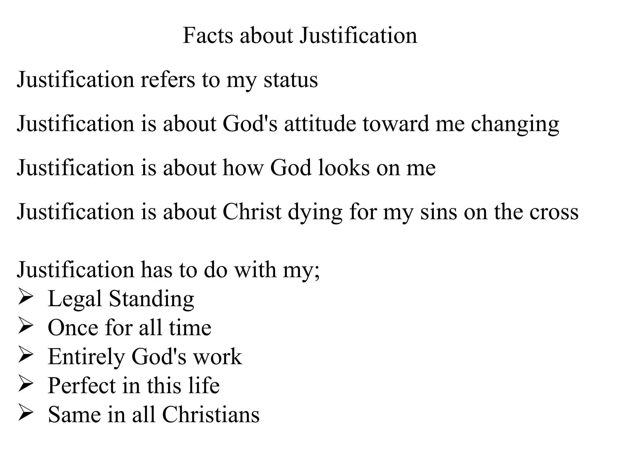 Facts about Justification Justification refers to my status Justification is about God's attitude toward me changing Justification is about how God looks on me Justification is about Christ dying for my sins on the cross Justification has to do with my; Legal Standing  Once for all time  Entirely God's work  Perfect in this life Same in all Christians 
