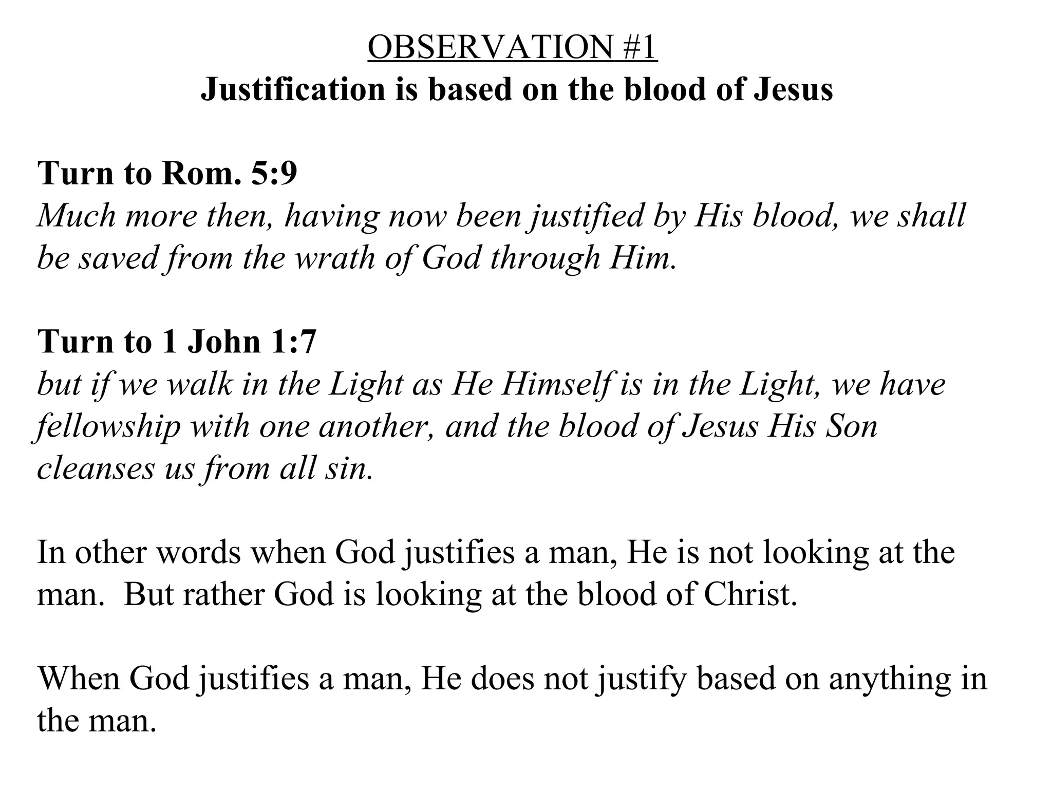 OBSERVATION   #1   Justification is based on the blood of Jesus Turn to Rom. 5:9   Much more then, having now been justified by His blood, we shall be saved from the wrath of God through Him.  Turn to 1 John 1:7   but if we walk in the Light as He Himself is in the Light, we have fellowship with one another, and the blood of Jesus His Son cleanses us from all sin.  In other words when God justifies a man, He is not looking at the man.  But rather God is looking at the blood of Christ. When God justifies a man, He does not justify based on anything in the man. 