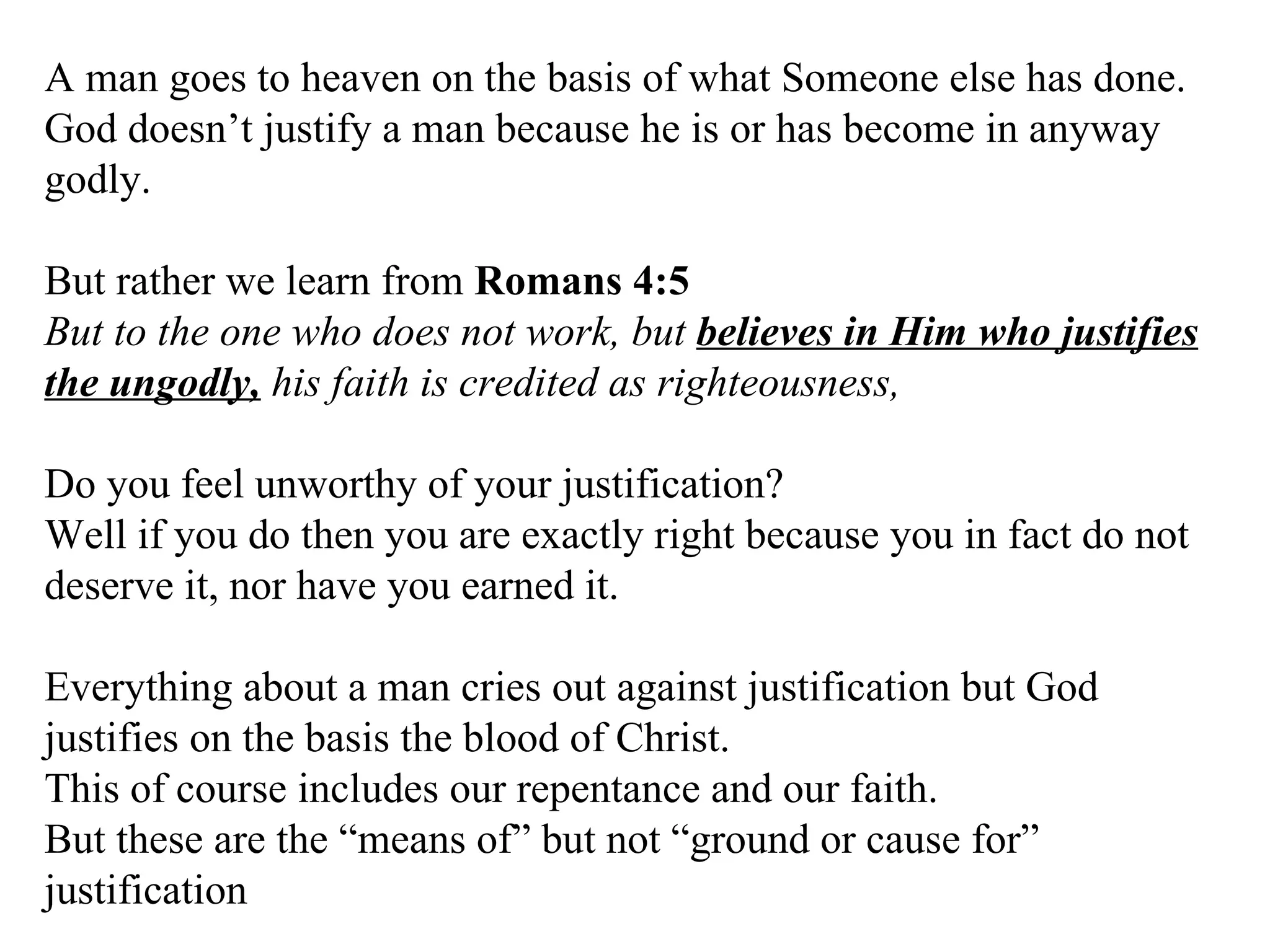 A man goes to heaven on the basis of what Someone else has done. God doesn’t justify a man because he is or has become in anyway godly. But rather we learn from  Romans 4:5   But to the one who does not work, but  believes in Him who justifies the ungodly,  his faith is credited as righteousness,  Do you feel unworthy of your justification?  Well if you do then you are exactly right because you in fact do not deserve it, nor have you earned it. Everything about a man cries out against justification but God justifies on the basis the blood of Christ. This of course includes our repentance and our faith. But these are the “means of” but not “ground or cause for” justification 