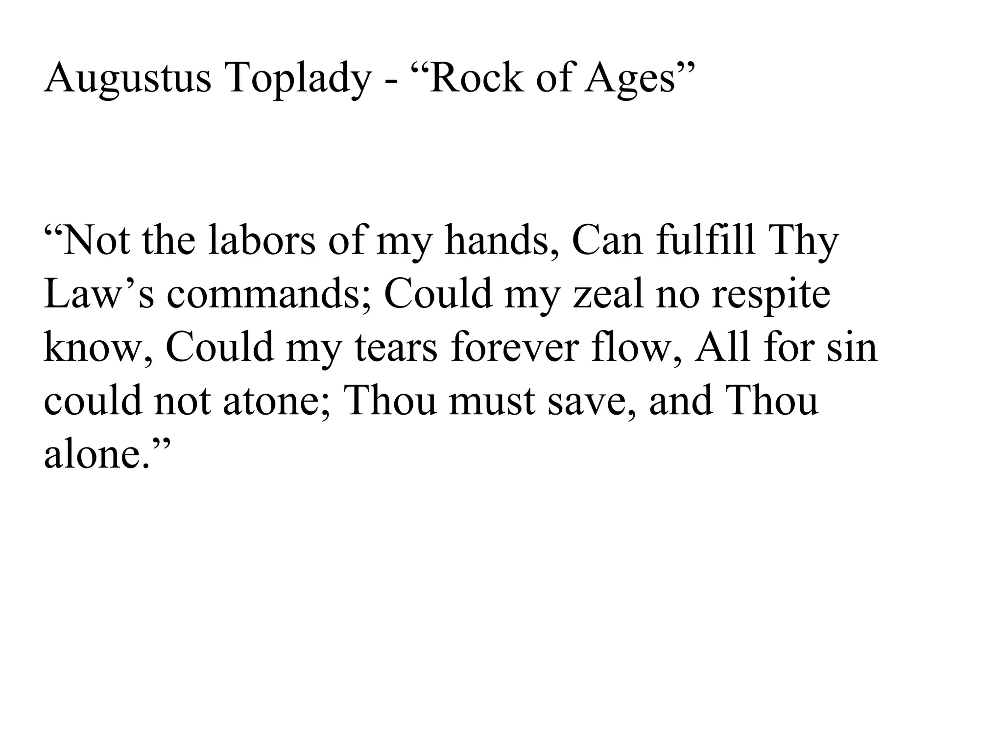 Augustus Toplady - “Rock of Ages” “ Not the labors of my hands, Can fulfill Thy Law’s commands; Could my zeal no respite know, Could my tears forever flow, All for sin could not atone; Thou must save, and Thou alone.” 