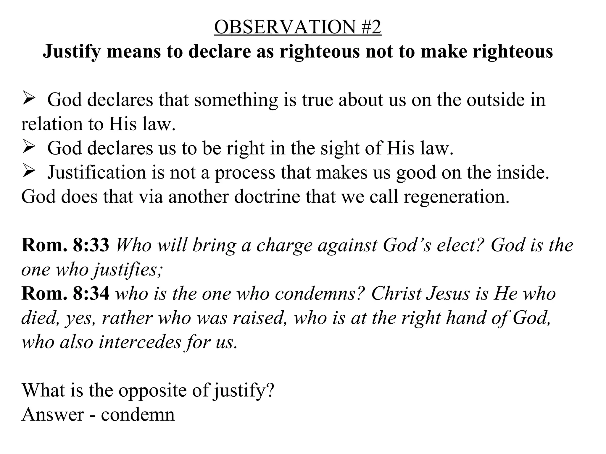 OBSERVATION #2 Justify means to declare as righteous not to make righteous God declares that something is true about us on the outside in relation to His law. God declares us to be right in the sight of His law. Justification is not a process that makes us good on the inside.  God does that via another doctrine that we call regeneration. Rom. 8:33   Who will bring a charge against God’s elect? God is the one who justifies;  Rom. 8:34   who is the one who condemns? Christ Jesus is He who died, yes, rather who was raised, who is at the right hand of God, who also intercedes for us.  What is the opposite of justify? Answer - condemn 