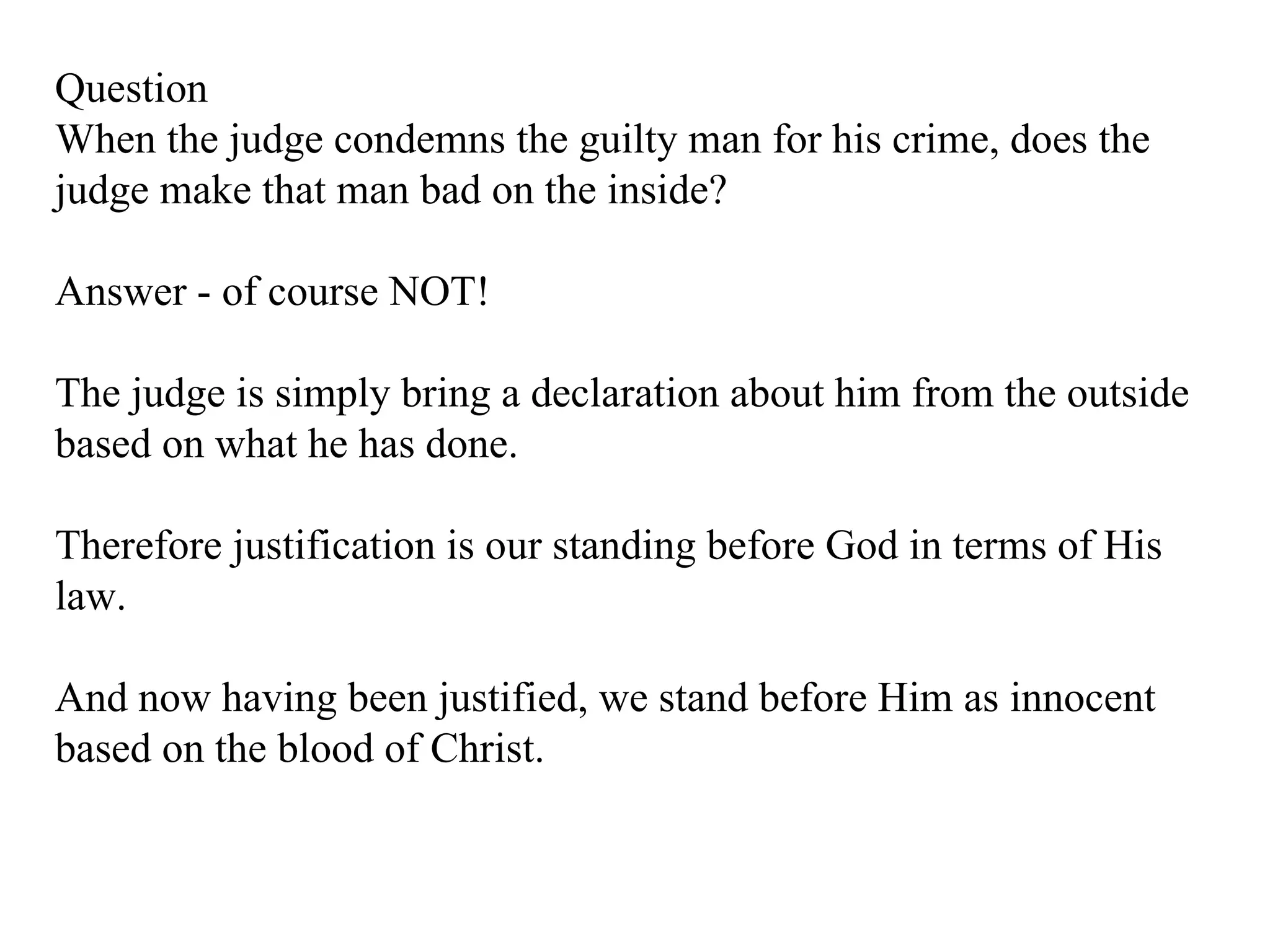 Question When the judge condemns the guilty man for his crime, does the judge make that man bad on the inside?  Answer - of course NOT! The judge is simply bring a declaration about him from the outside based on what he has done. Therefore justification is our standing before God in terms of His law.  And now having been justified, we stand before Him as innocent based on the blood of Christ. 
