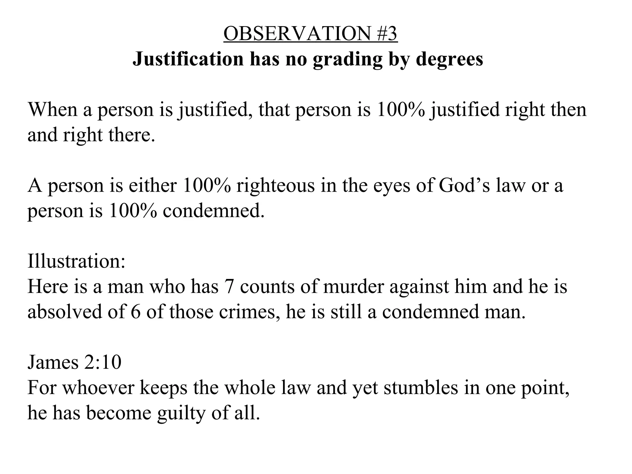 OBSERVATION #3 Justification has no grading by degrees  When a person is justified, that person is 100% justified right then and right there. A person is either 100% righteous in the eyes of God’s law or a person is 100% condemned. Illustration: Here is a man who has 7 counts of murder against him and he is absolved of 6 of those crimes, he is still a condemned man. James 2:10  For whoever keeps the whole law and yet stumbles in one point, he has become guilty of all.   