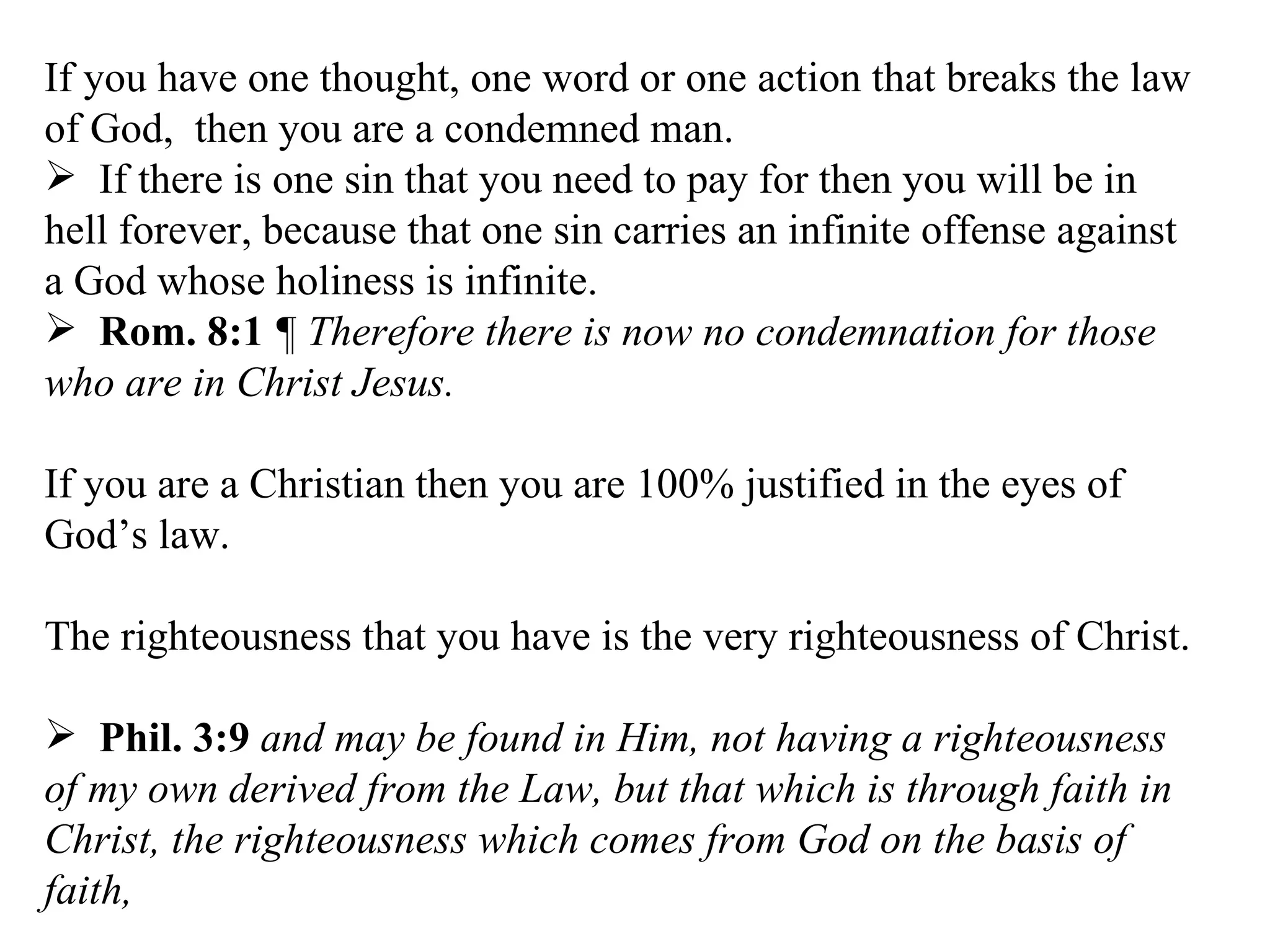 If you have one thought, one word or one action that breaks the law of God,  then you are a condemned man. If there is one sin that you need to pay for then you will be in hell forever, because that one sin carries an infinite offense against a God whose holiness is infinite. Rom. 8:1   ¶ Therefore there is now no condemnation for those who are in Christ Jesus.  If you are a Christian then you are 100% justified in the eyes of God’s law. The righteousness that you have is the very righteousness of Christ. Phil. 3:9   and may be found in Him, not having a righteousness of my own derived from the Law, but that which is through faith in Christ, the righteousness which comes from God on the basis of faith,  