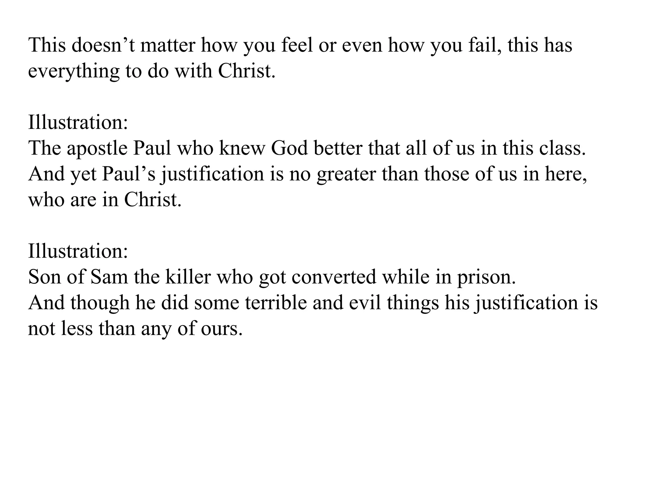 This doesn’t matter how you feel or even how you fail, this has everything to do with Christ. Illustration: The apostle Paul who knew God better that all of us in this class.  And yet Paul’s justification is no greater than those of us in here, who are in Christ. Illustration: Son of Sam the killer who got converted while in prison. And though he did some terrible and evil things his justification is not less than any of ours. 