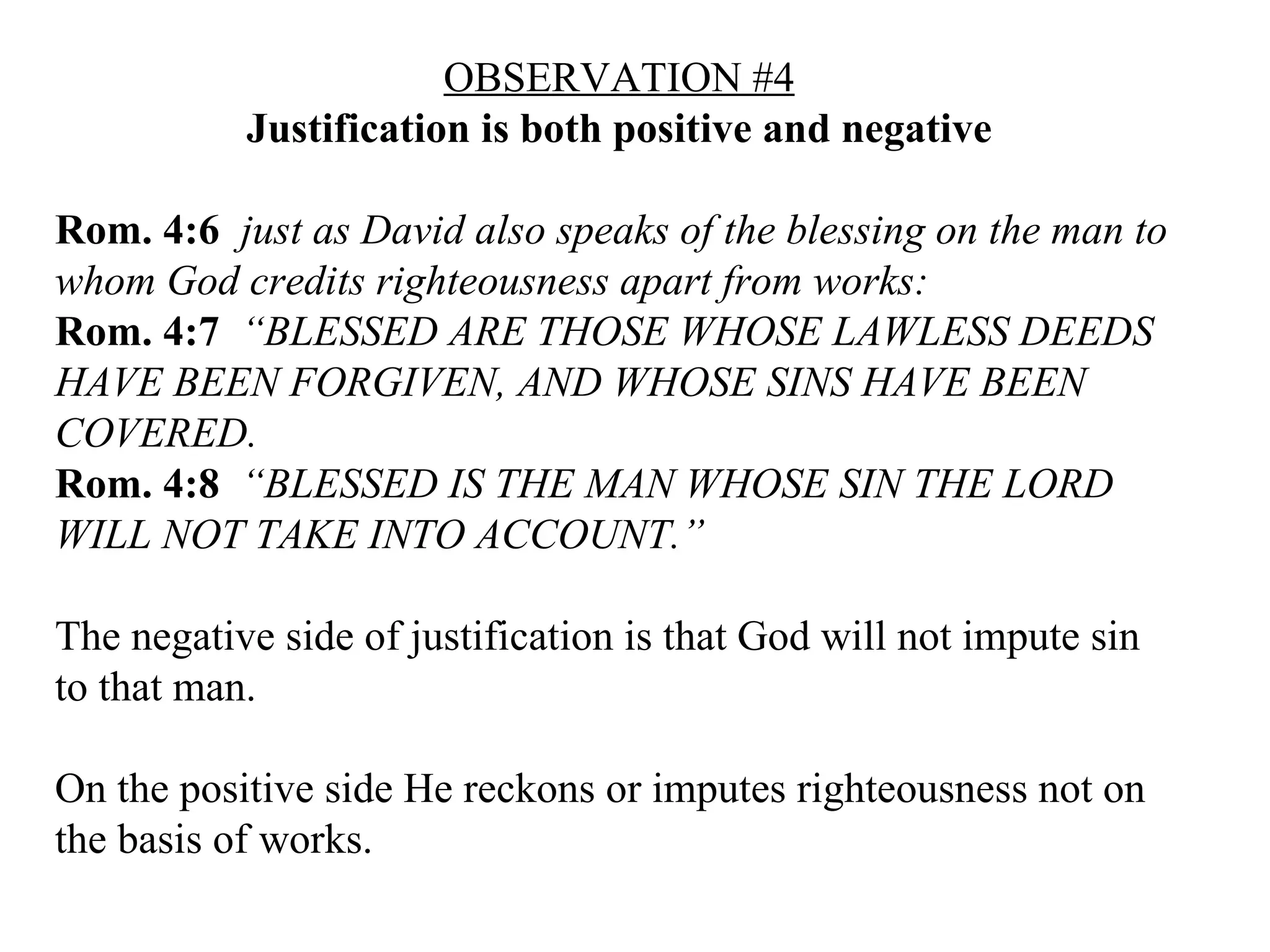 OBSERVATION #4 Justification is both positive and negative Rom. 4:6   just as David also speaks of the blessing on the man to whom God credits righteousness apart from works:  Rom. 4:7   “BLESSED ARE THOSE WHOSE LAWLESS DEEDS HAVE BEEN FORGIVEN, AND WHOSE SINS HAVE BEEN COVERED.   Rom. 4:8   “BLESSED IS THE MAN WHOSE SIN THE LORD WILL NOT TAKE INTO ACCOUNT.”   The negative side of justification is that God will not impute sin to that man. On the positive side He reckons or imputes righteousness not on the basis of works. 