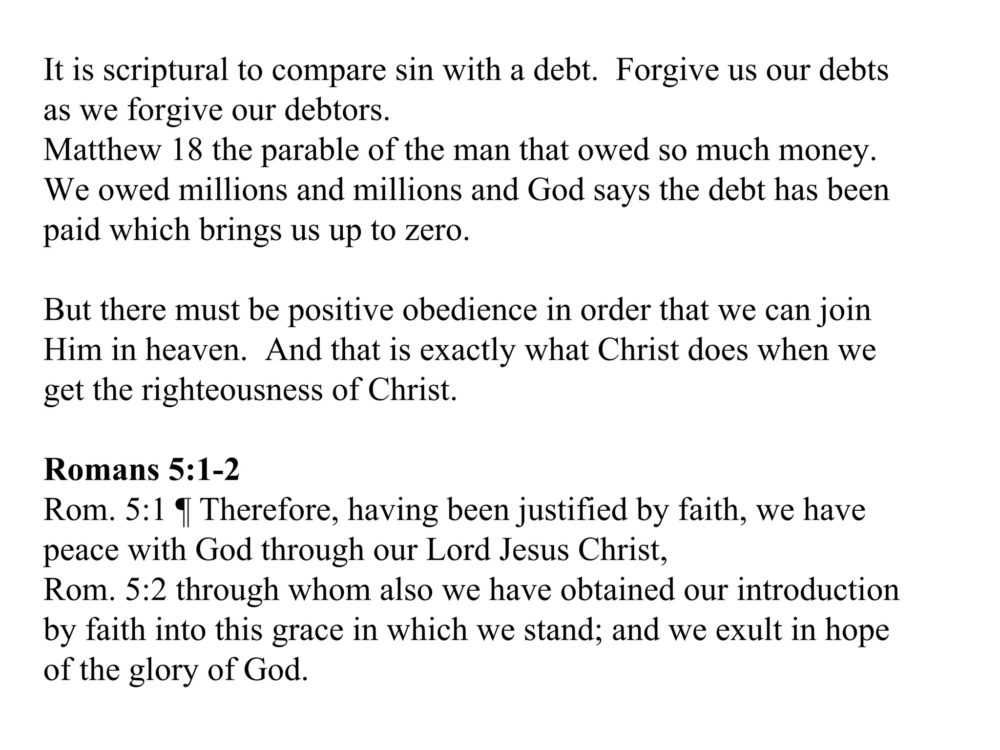 It is scriptural to compare sin with a debt.  Forgive us our debts as we forgive our debtors. Matthew 18 the parable of the man that owed so much money. We owed millions and millions and God says the debt has been paid which brings us up to zero. But there must be positive obedience in order that we can join Him in heaven.  And that is exactly what Christ does when we get the righteousness of Christ. Romans 5:1-2 Rom. 5:1 ¶ Therefore, having been justified by faith, we have peace with God through our Lord Jesus Christ,  Rom. 5:2 through whom also we have obtained our introduction by faith into this grace in which we stand; and we exult in hope of the glory of God.  
