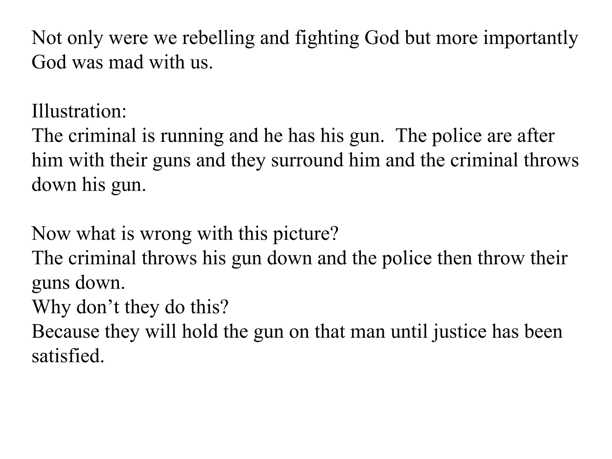 Not only were we rebelling and fighting God but more importantly God was mad with us. Illustration: The criminal is running and he has his gun.  The police are after him with their guns and they surround him and the criminal throws down his gun.  Now what is wrong with this picture? The criminal throws his gun down and the police then throw their guns down. Why don’t they do this? Because they will hold the gun on that man until justice has been satisfied. 
