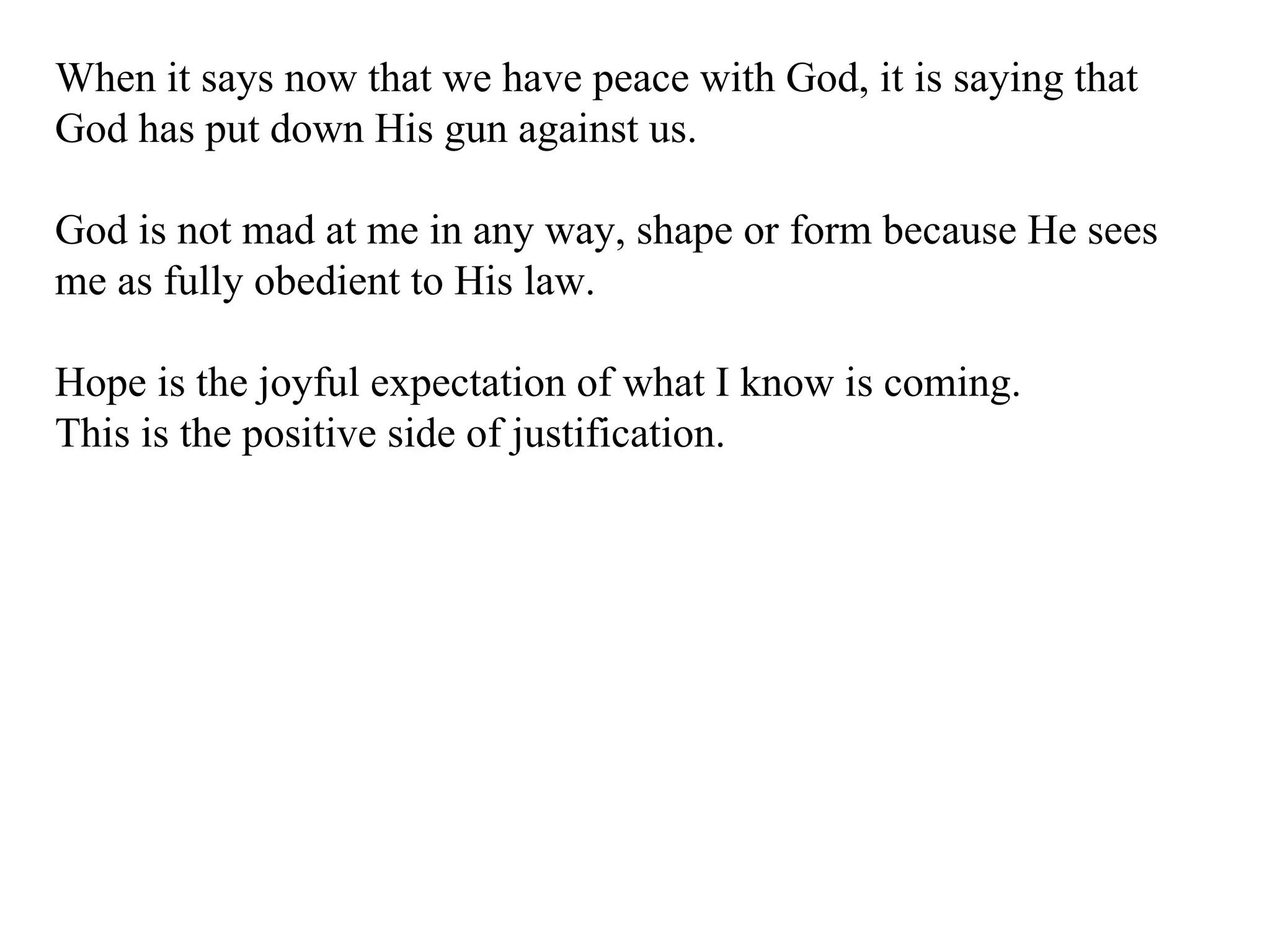When it says now that we have peace with God, it is saying that God has put down His gun against us. God is not mad at me in any way, shape or form because He sees me as fully obedient to His law. Hope is the joyful expectation of what I know is coming. This is the positive side of justification. 