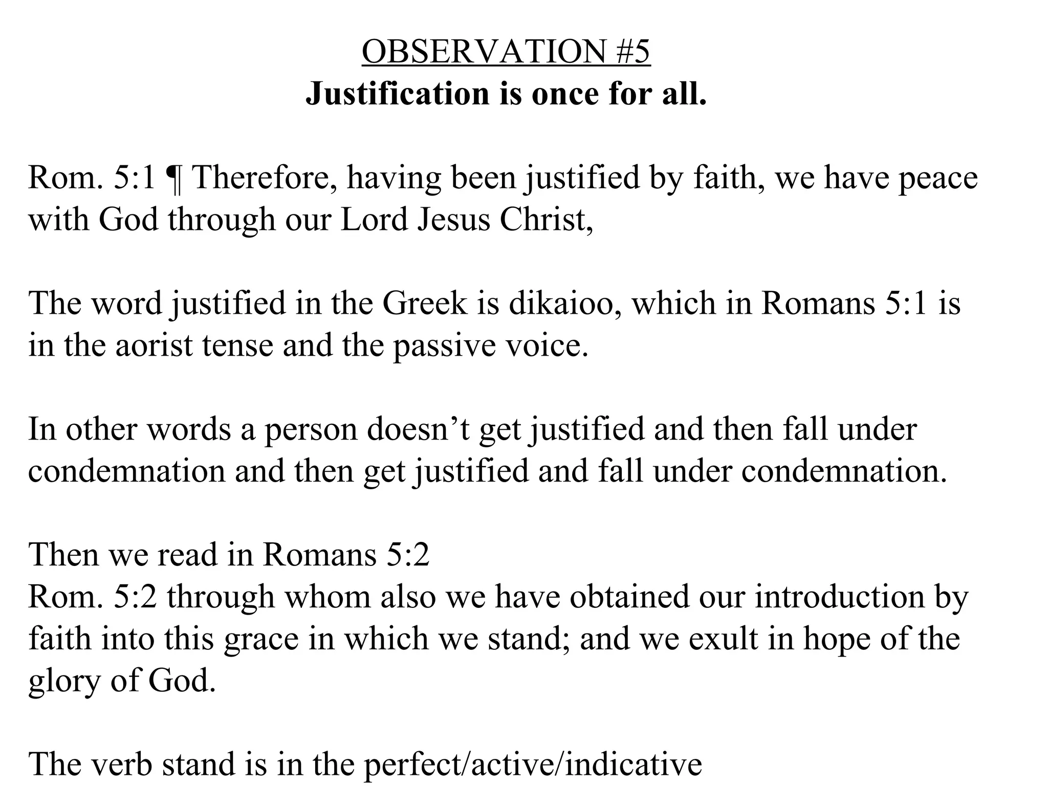 OBSERVATION #5 Justification is once for all. Rom. 5:1 ¶ Therefore, having been justified by faith, we have peace with God through our Lord Jesus Christ,  The word justified in the Greek is dikaioo, which in Romans 5:1 is in the aorist tense and the passive voice. In other words a person doesn’t get justified and then fall under condemnation and then get justified and fall under condemnation. Then we read in Romans 5:2 Rom. 5:2 through whom also we have obtained our introduction by faith into this grace in which we stand; and we exult in hope of the glory of God.  The verb stand is in the perfect/active/indicative 