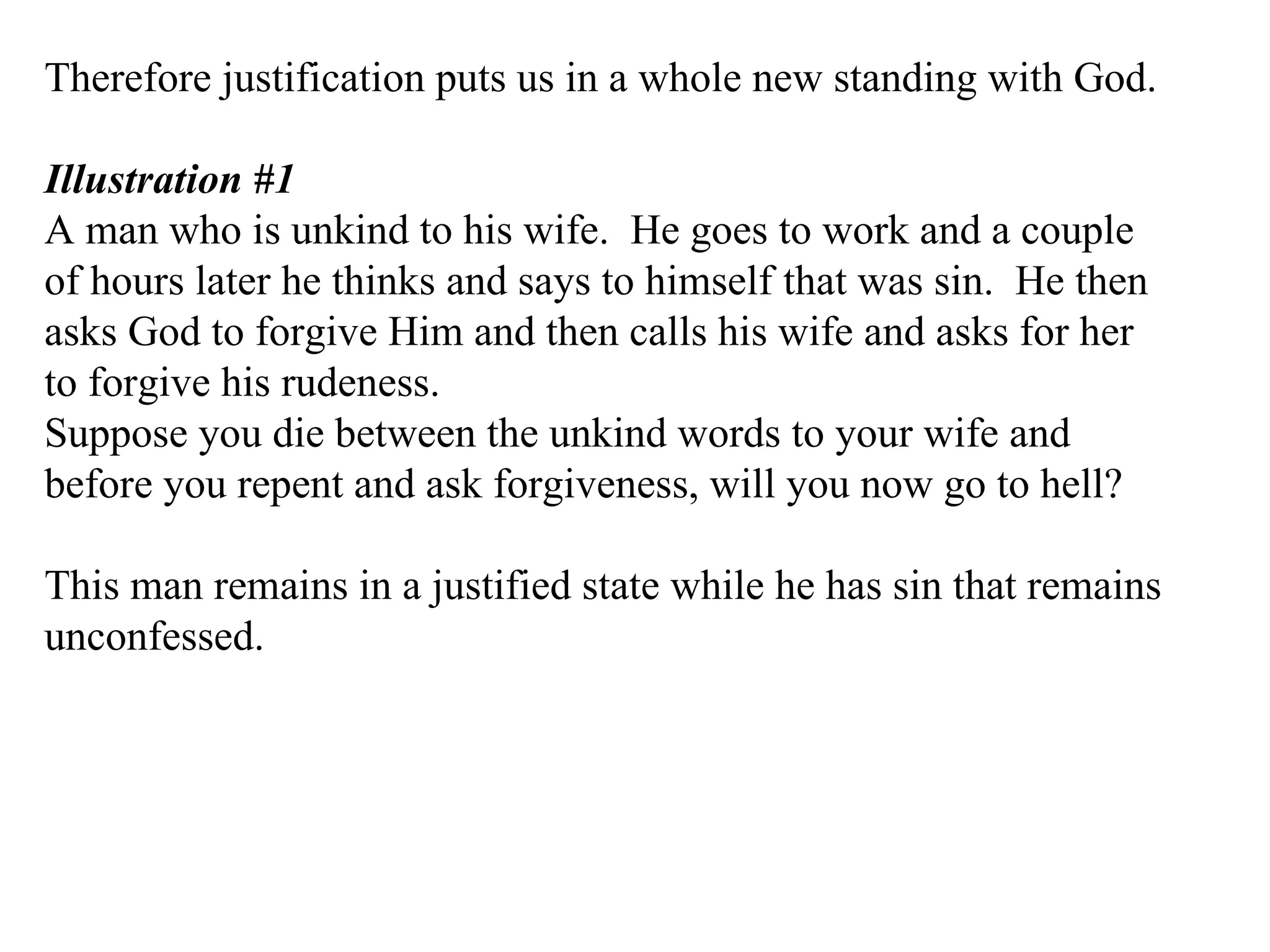 Therefore justification puts us in a whole new standing with God. Illustration #1 A man who is unkind to his wife.  He goes to work and a couple of hours later he thinks and says to himself that was sin.  He then asks God to forgive Him and then calls his wife and asks for her to forgive his rudeness. Suppose you die between the unkind words to your wife and before you repent and ask forgiveness, will you now go to hell? This man remains in a justified state while he has sin that remains unconfessed. 