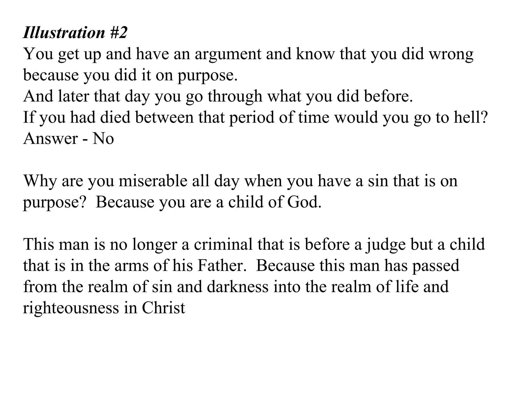Illustration #2 You get up and have an argument and know that you did wrong because you did it on purpose. And later that day you go through what you did before. If you had died between that period of time would you go to hell?  Answer - No Why are you miserable all day when you have a sin that is on purpose?  Because you are a child of God. This man is no longer a criminal that is before a judge but a child that is in the arms of his Father.  Because this man has passed from the realm of sin and darkness into the realm of life and righteousness in Christ 