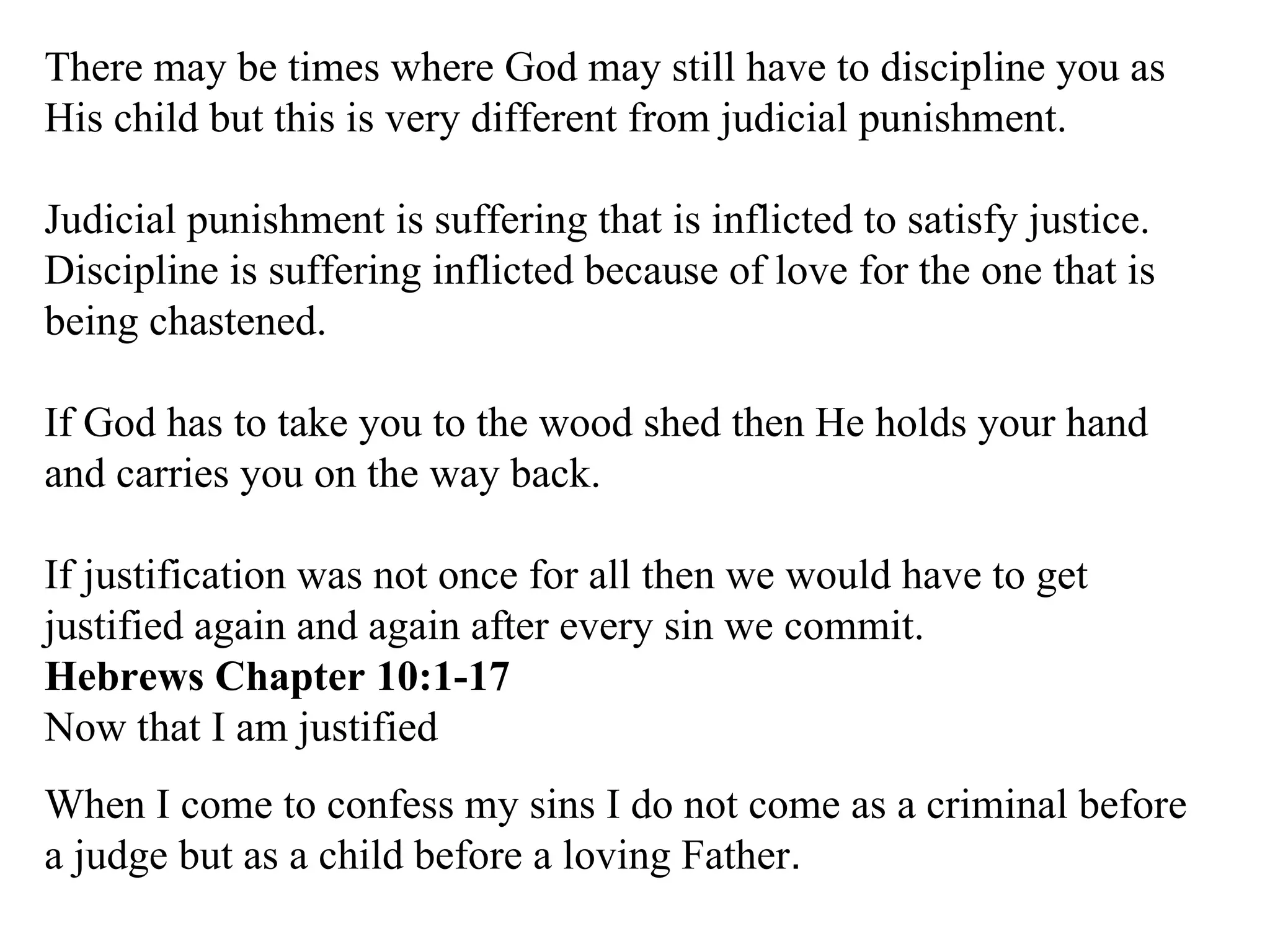 There may be times where God may still have to discipline you as His child but this is very different from judicial punishment.  Judicial punishment is suffering that is inflicted to satisfy justice. Discipline is suffering inflicted because of love for the one that is being chastened. If God has to take you to the wood shed then He holds your hand and carries you on the way back. If justification was not once for all then we would have to get justified again and again after every sin we commit. Hebrews Chapter 10:1-17 Now that I am justified When I come to confess my sins I do not come as a criminal before a judge but as a child before a loving Father . 