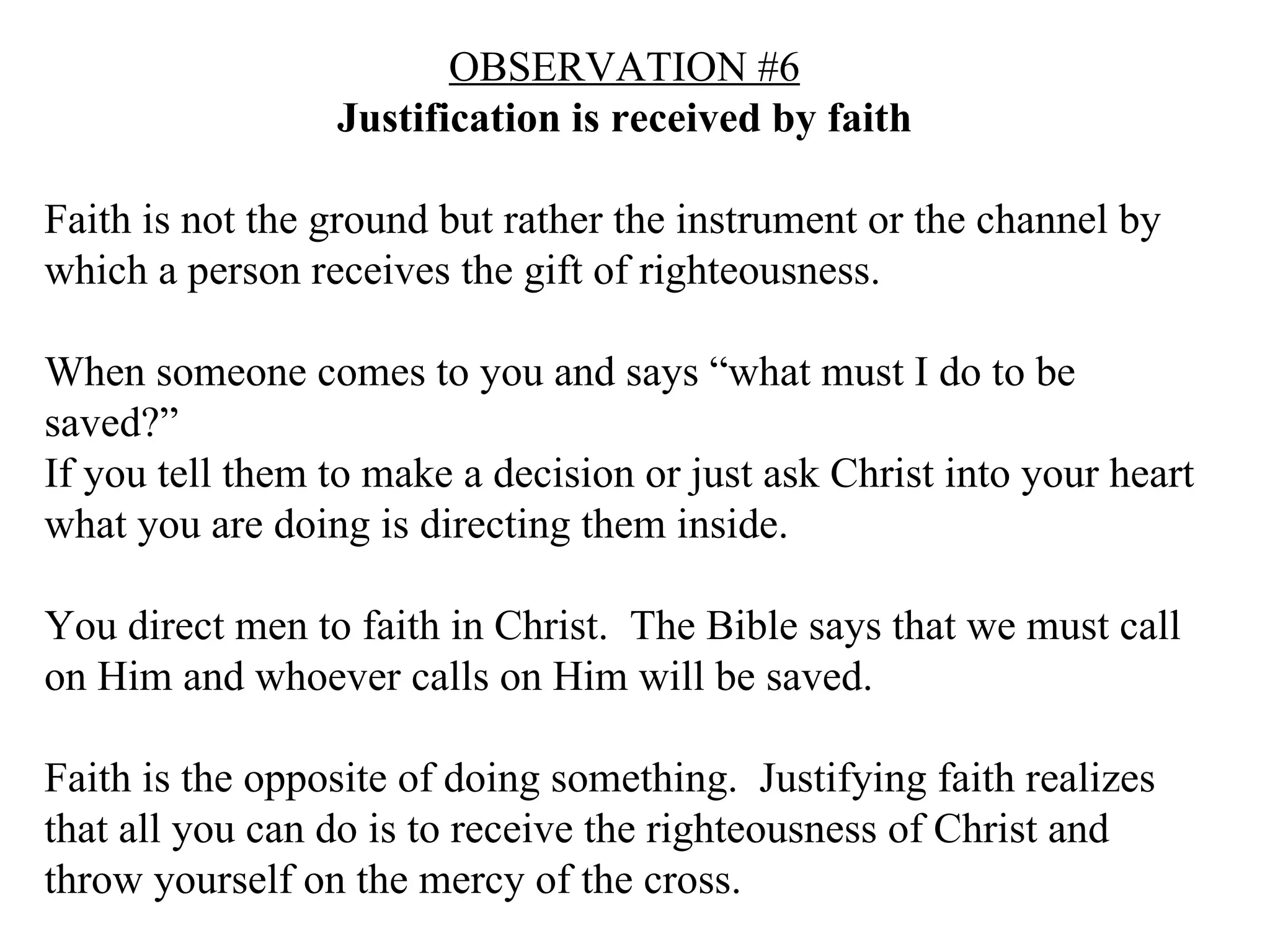 OBSERVATION #6 Justification is received by faith Faith is not the ground but rather the instrument or the channel by which a person receives the gift of righteousness. When someone comes to you and says “what must I do to be saved?” If you tell them to make a decision or just ask Christ into your heart what you are doing is directing them inside. You direct men to faith in Christ.  The Bible says that we must call on Him and whoever calls on Him will be saved. Faith is the opposite of doing something.  Justifying faith realizes that all you can do is to receive the righteousness of Christ and throw yourself on the mercy of the cross. 