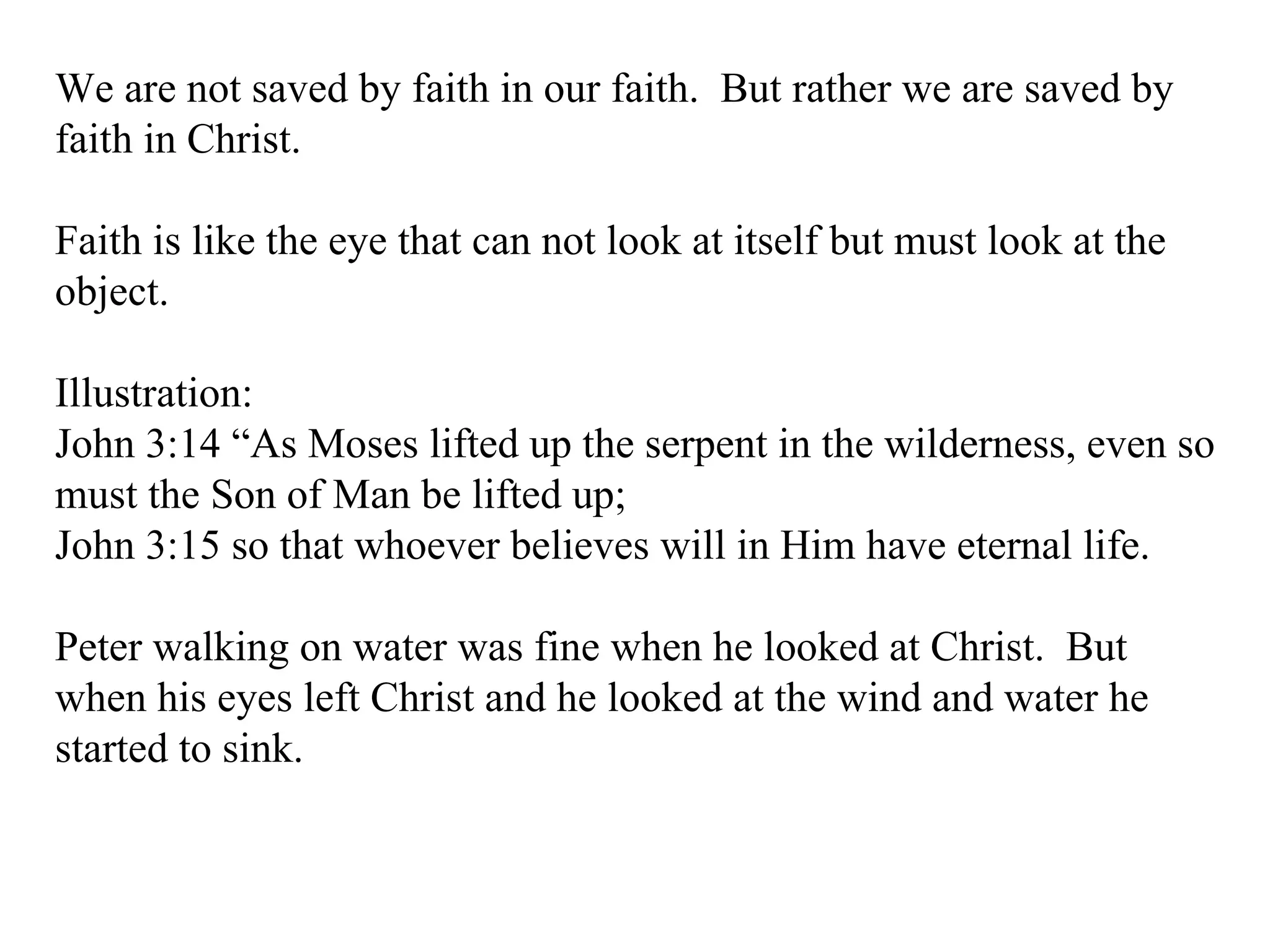 We are not saved by faith in our faith.  But rather we are saved by faith in Christ. Faith is like the eye that can not look at itself but must look at the object. Illustration: John 3:14 “As Moses lifted up the serpent in the wilderness, even so must the Son of Man be lifted up;  John 3:15 so that whoever believes will in Him have eternal life.  Peter walking on water was fine when he looked at Christ.  But when his eyes left Christ and he looked at the wind and water he started to sink. 