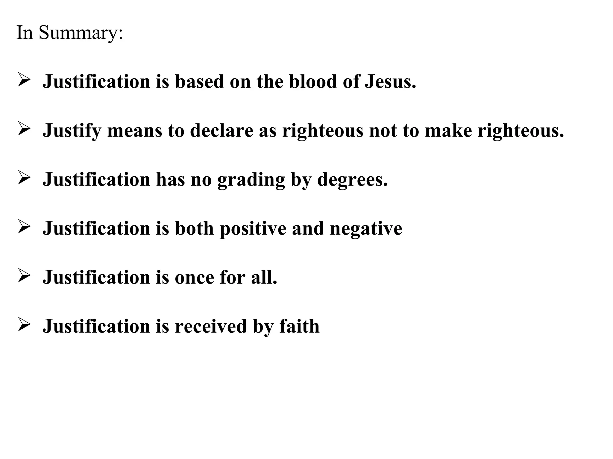 In Summary: Justification is based on the blood of Jesus. Justify means to declare as righteous not to make righteous. Justification has no grading by degrees. Justification is both positive and negative Justification is once for all. Justification is received by faith 