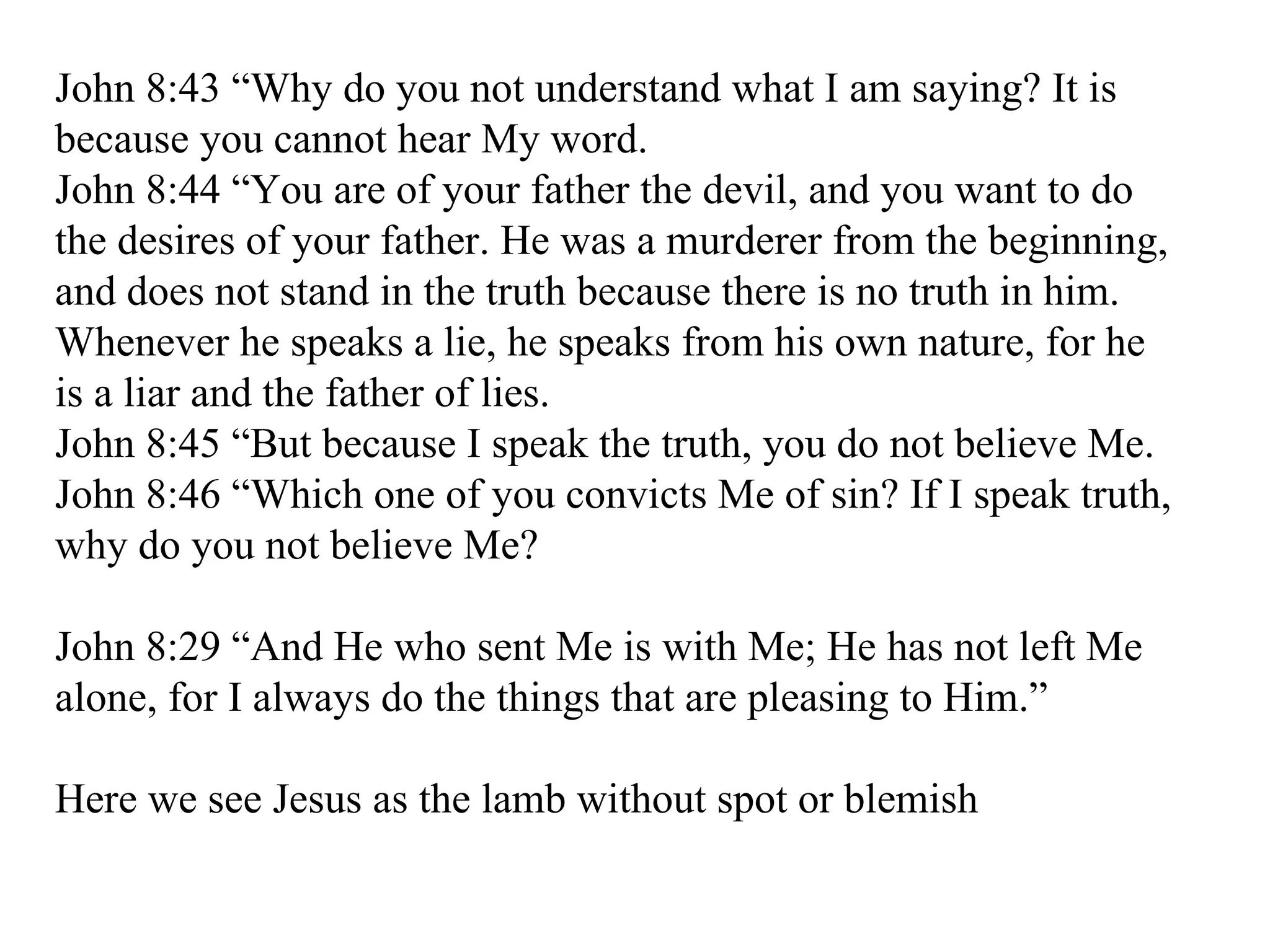 John 8:43 “Why do you not understand what I am saying? It is because you cannot hear My word.  John 8:44 “You are of your father the devil, and you want to do the desires of your father. He was a murderer from the beginning, and does not stand in the truth because there is no truth in him. Whenever he speaks a lie, he speaks from his own nature, for he is a liar and the father of lies.  John 8:45 “But because I speak the truth, you do not believe Me.  John 8:46 “Which one of you convicts Me of sin? If I speak truth, why do you not believe Me?  John 8:29 “And He who sent Me is with Me; He has not left Me alone, for I always do the things that are pleasing to Him.”  Here we see Jesus as the lamb without spot or blemish 