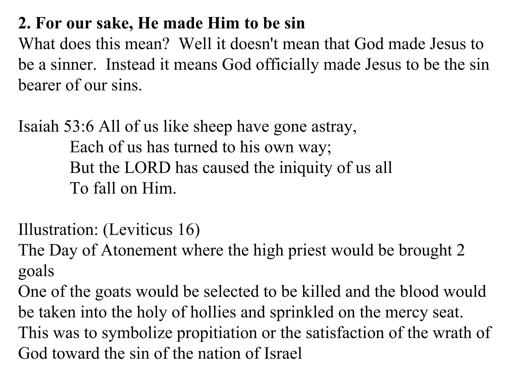 2. For our sake, He made Him to be sin What does this mean?  Well it doesn't mean that God made Jesus to be a sinner.  Instead it means God officially made Jesus to be the sin bearer of our sins.  Isaiah 53:6 All of us like sheep have gone astray, Each of us has turned to his own way; But the LORD has caused the iniquity of us all To fall on Him.  Illustration: (Leviticus 16) The Day of Atonement where the high priest would be brought 2 goals One of the goats would be selected to be killed and the blood would be taken into the holy of hollies and sprinkled on the mercy seat. This was to symbolize propitiation or the satisfaction of the wrath of God toward the sin of the nation of Israel 