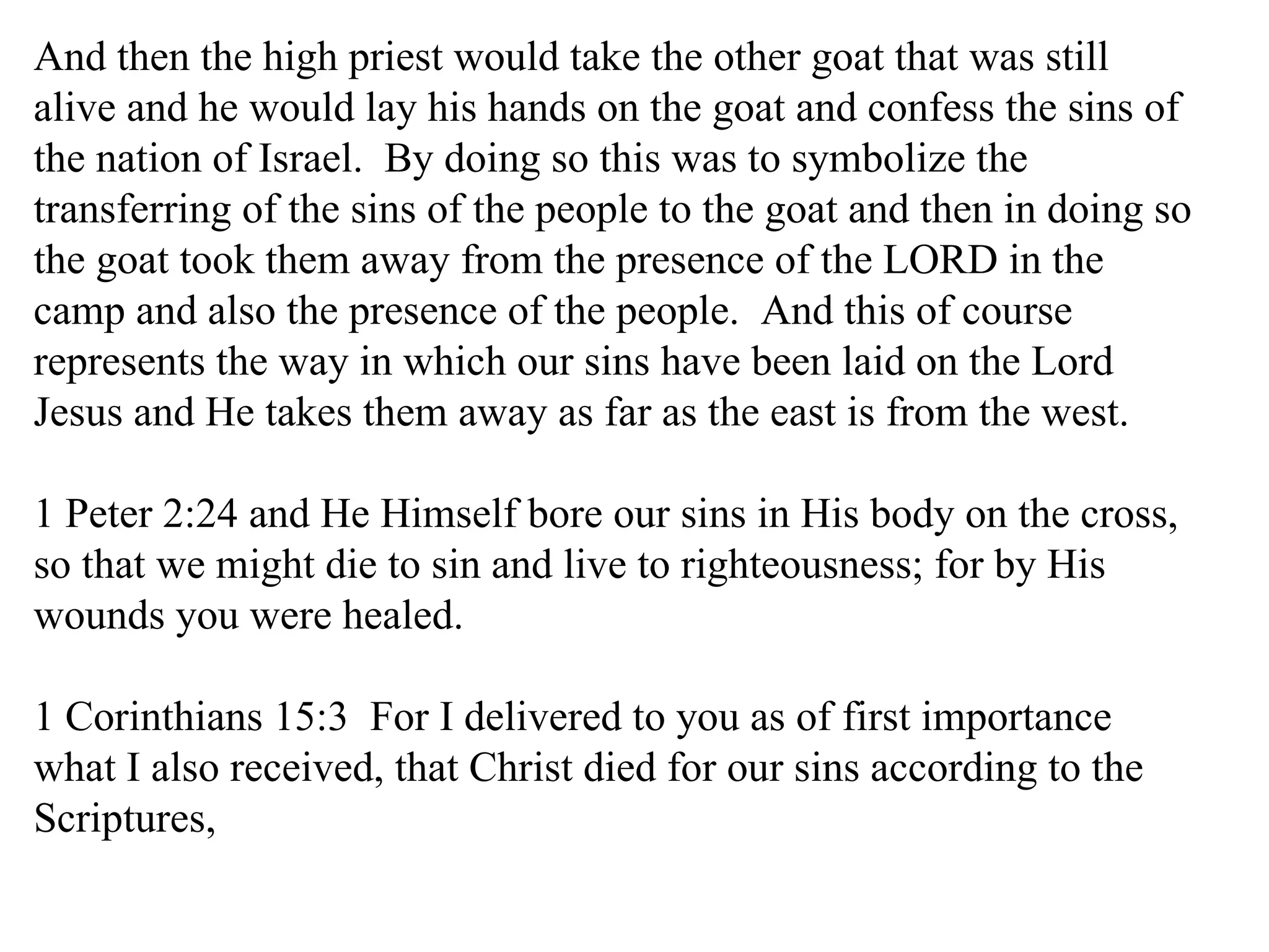 And then the high priest would take the other goat that was still alive and he would lay his hands on the goat and confess the sins of the nation of Israel.  By doing so this was to symbolize the transferring of the sins of the people to the goat and then in doing so the goat took them away from the presence of the LORD in the camp and also the presence of the people.  And this of course represents the way in which our sins have been laid on the Lord Jesus and He takes them away as far as the east is from the west. 1 Peter 2:24 and He Himself bore our sins in His body on the cross, so that we might die to sin and live to righteousness; for by His wounds you were healed.  1 Corinthians 15:3  For I delivered to you as of first importance what I also received, that Christ died for our sins according to the Scriptures,  