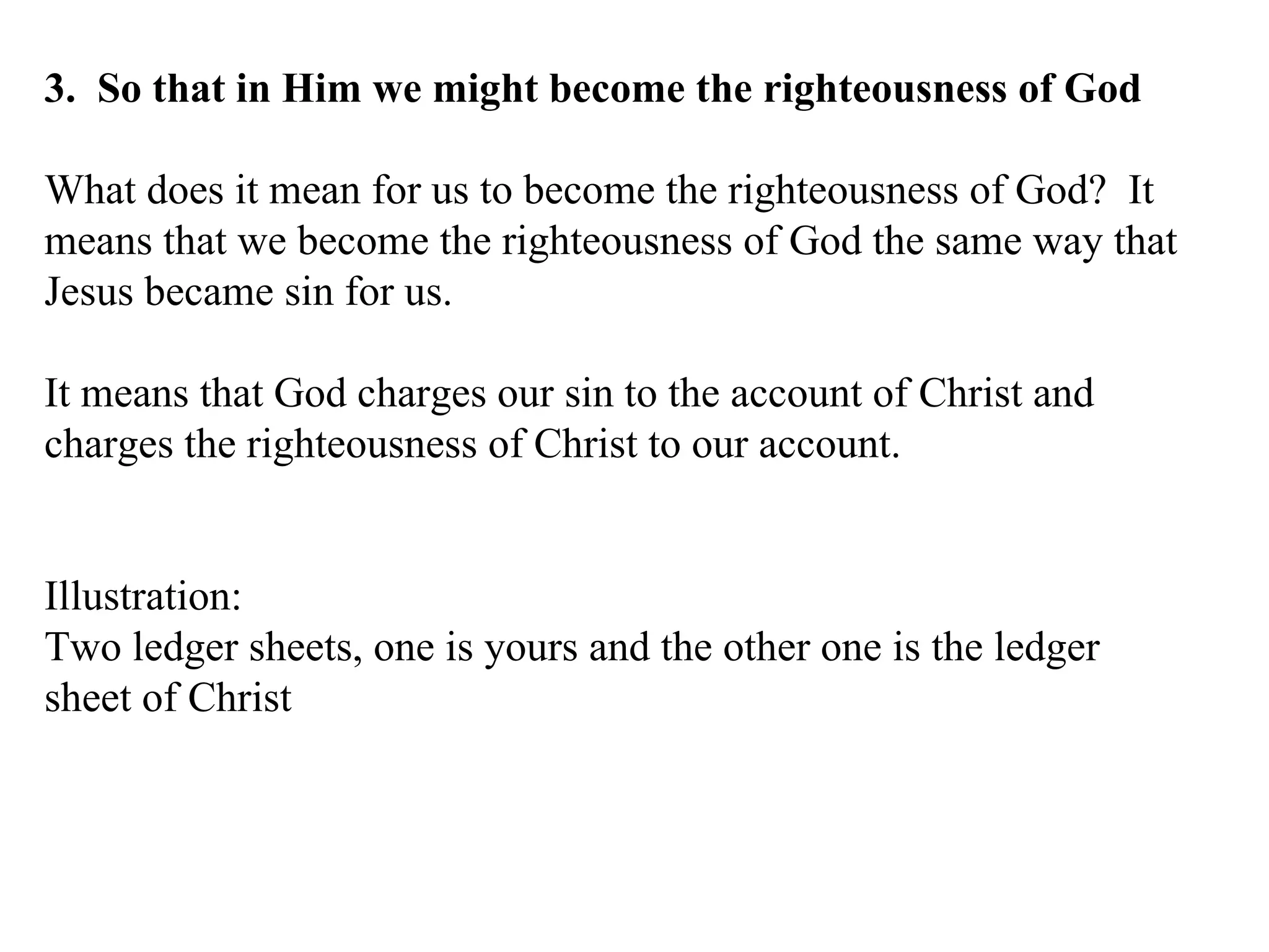 3.  So that in Him we might become the righteousness of God What does it mean for us to become the righteousness of God?  It means that we become the righteousness of God the same way that Jesus became sin for us. It means that God charges our sin to the account of Christ and charges the righteousness of Christ to our account. Illustration: Two ledger sheets, one is yours and the other one is the ledger sheet of Christ 