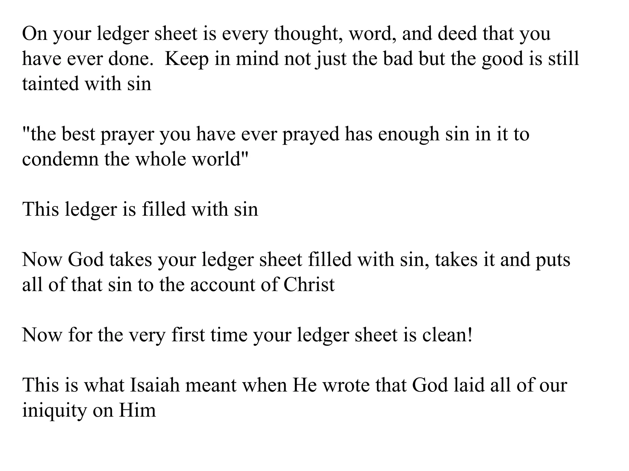 On your ledger sheet is every thought, word, and deed that you have ever done.  Keep in mind not just the bad but the good is still tainted with sin "the best prayer you have ever prayed has enough sin in it to condemn the whole world" This ledger is filled with sin Now God takes your ledger sheet filled with sin, takes it and puts all of that sin to the account of Christ Now for the very first time your ledger sheet is clean! This is what Isaiah meant when He wrote that God laid all of our iniquity on Him 