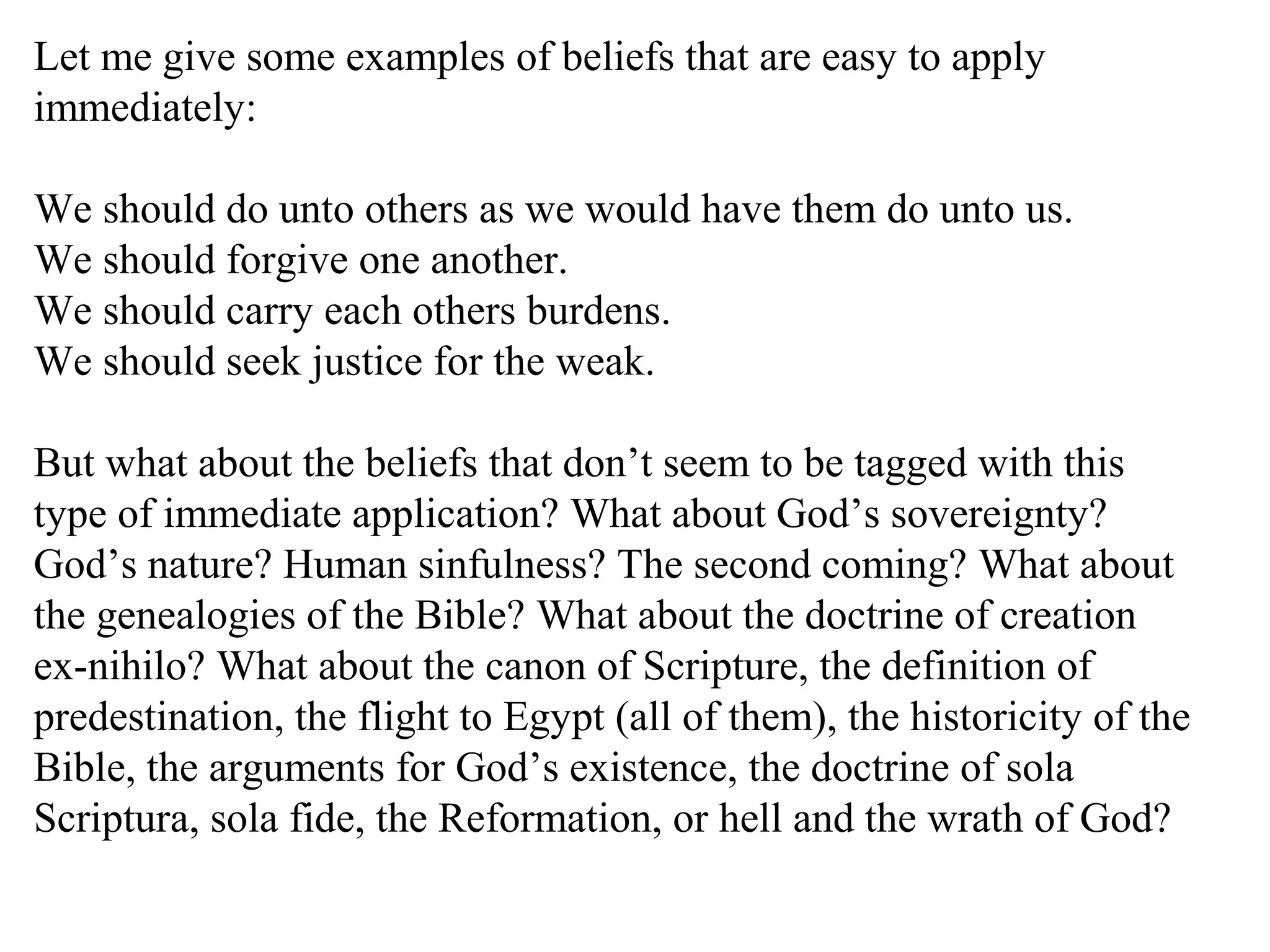 Let me give some examples of beliefs that are easy to apply
immediately:
We should do unto others as we would have them do unto us.
We should forgive one another.
We should carry each others burdens.
We should seek justice for the weak.
But what about the beliefs that don’t seem to be tagged with this
type of immediate application? What about God’s sovereignty?
God’s nature? Human sinfulness? The second coming? What about
the genealogies of the Bible? What about the doctrine of creation
ex-nihilo? What about the canon of Scripture, the definition of
predestination, the flight to Egypt (all of them), the historicity of the
Bible, the arguments for God’s existence, the doctrine of sola
Scriptura, sola fide, the Reformation, or hell and the wrath of God?
 