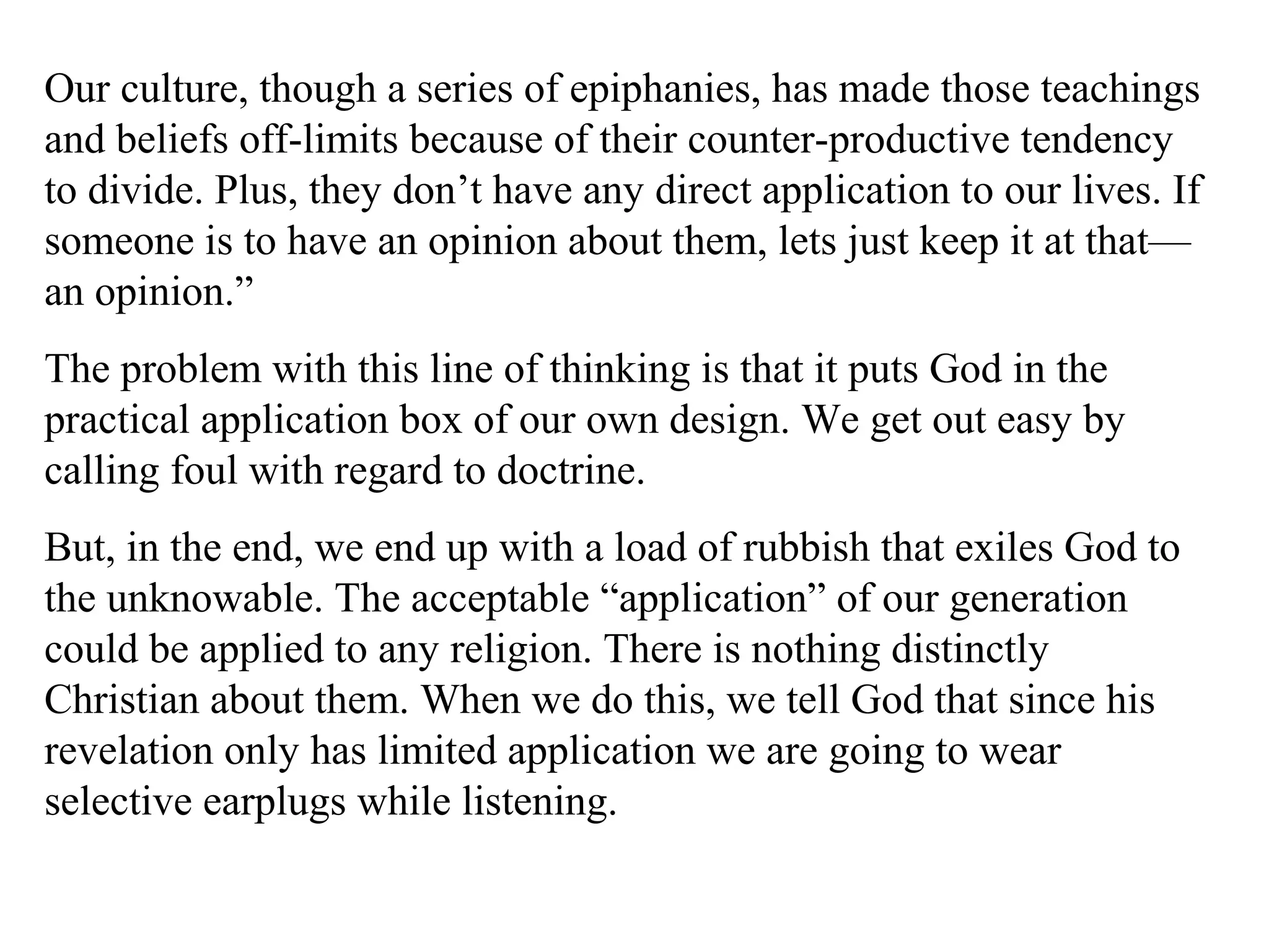 Our culture, though a series of epiphanies, has made those teachings
and beliefs off-limits because of their counter-productive tendency
to divide. Plus, they don’t have any direct application to our lives. If
someone is to have an opinion about them, lets just keep it at that—
an opinion.”
The problem with this line of thinking is that it puts God in the
practical application box of our own design. We get out easy by
calling foul with regard to doctrine.
But, in the end, we end up with a load of rubbish that exiles God to
the unknowable. The acceptable “application” of our generation
could be applied to any religion. There is nothing distinctly
Christian about them. When we do this, we tell God that since his
revelation only has limited application we are going to wear
selective earplugs while listening.
 