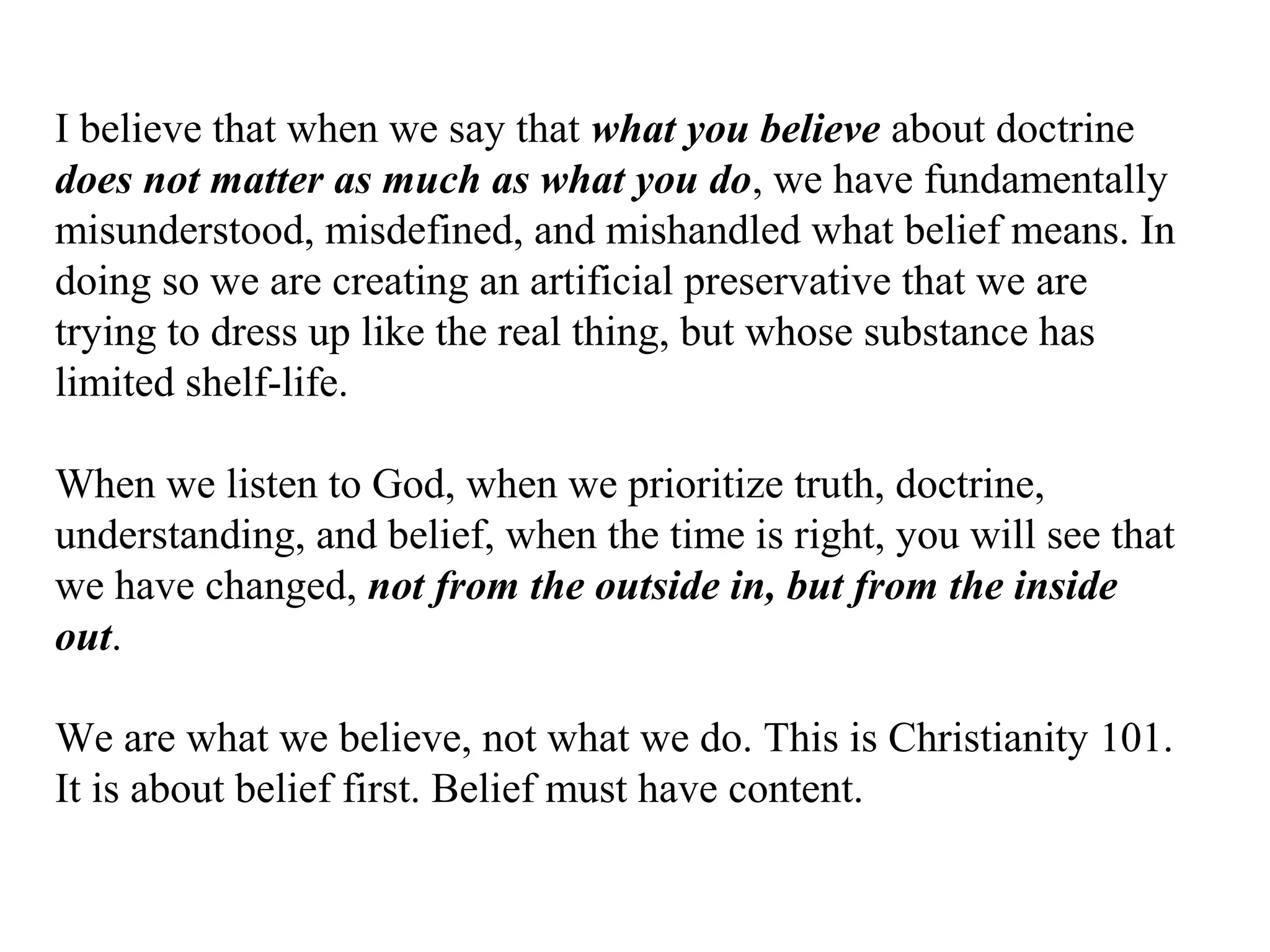 I believe that when we say that what you believe about doctrine
does not matter as much as what you do, we have fundamentally
misunderstood, misdefined, and mishandled what belief means. In
doing so we are creating an artificial preservative that we are
trying to dress up like the real thing, but whose substance has
limited shelf-life.
When we listen to God, when we prioritize truth, doctrine,
understanding, and belief, when the time is right, you will see that
we have changed, not from the outside in, but from the inside
out.
We are what we believe, not what we do. This is Christianity 101.
It is about belief first. Belief must have content.
 